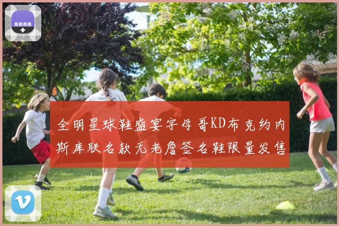 全明星球鞋盛宴字母哥KD布克约内斯库联名款无老詹签名鞋限量发售