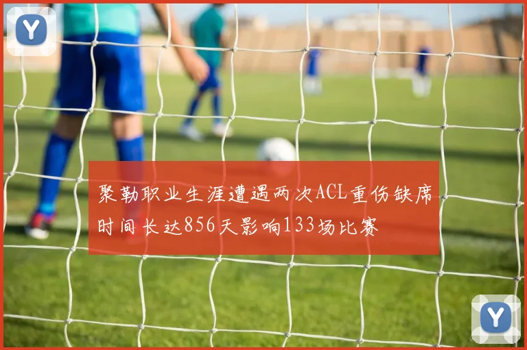 聚勒职业生涯遭遇两次ACL重伤缺席时间长达856天影响133场比赛