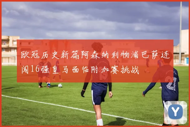 欧冠历史新篇阿森纳利物浦巴萨连闯16强皇马面临附加赛挑战