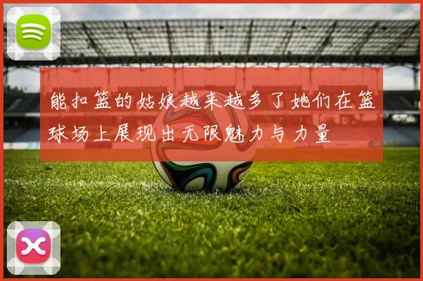 能扣篮的姑娘越来越多了她们在篮球场上展现出无限魅力与力量