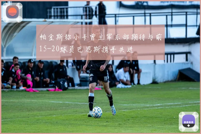 帕金斯称小卡曾主宰东部期待与前15-20球员巴恩斯携手共进