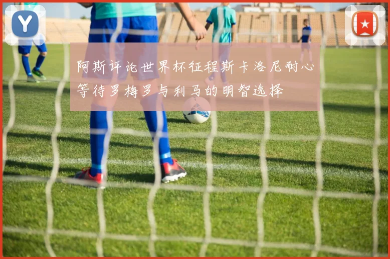 阿斯评论世界杯征程斯卡洛尼耐心等待罗梅罗与利马的明智选择