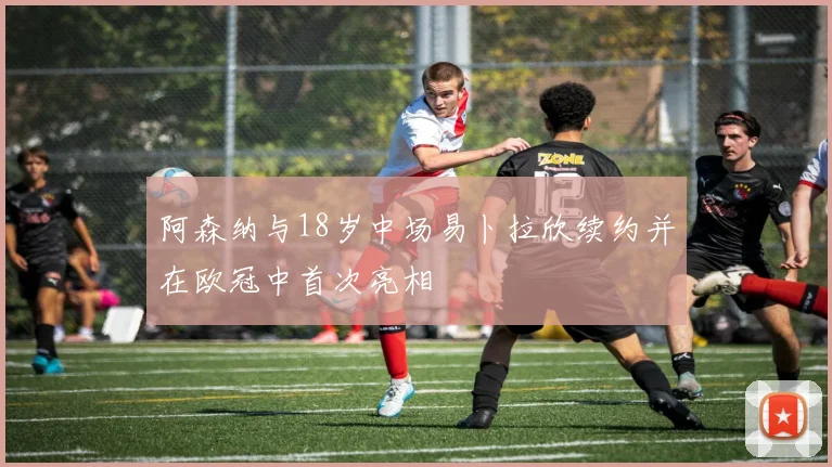 阿森纳与18岁中场易卜拉欣续约并在欧冠中首次亮相