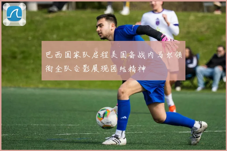 巴西国家队启程美国备战内马尔领衔全队合影展现团结精神