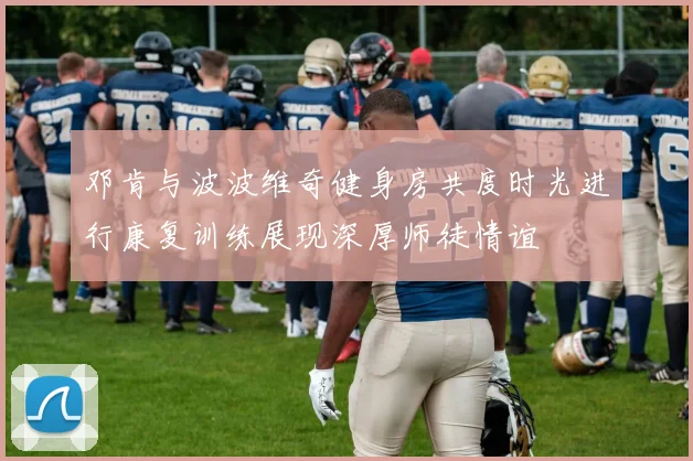 邓肯与波波维奇健身房共度时光进行康复训练展现深厚师徒情谊