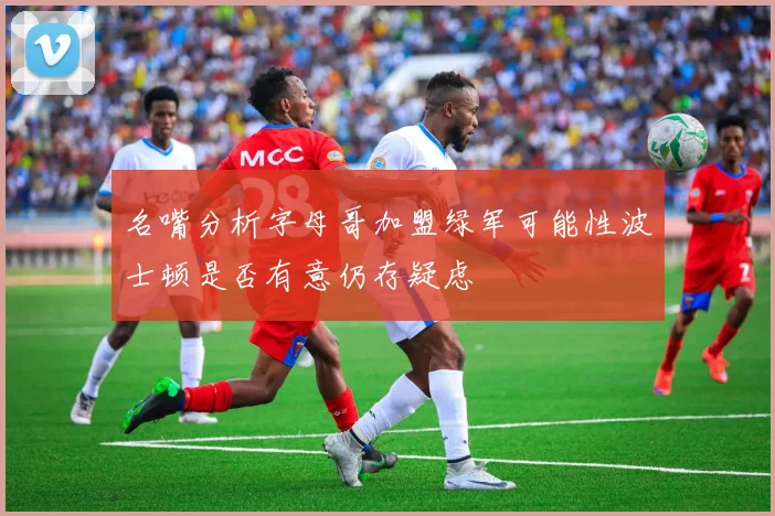名嘴分析字母哥加盟绿军可能性波士顿是否有意仍存疑虑
