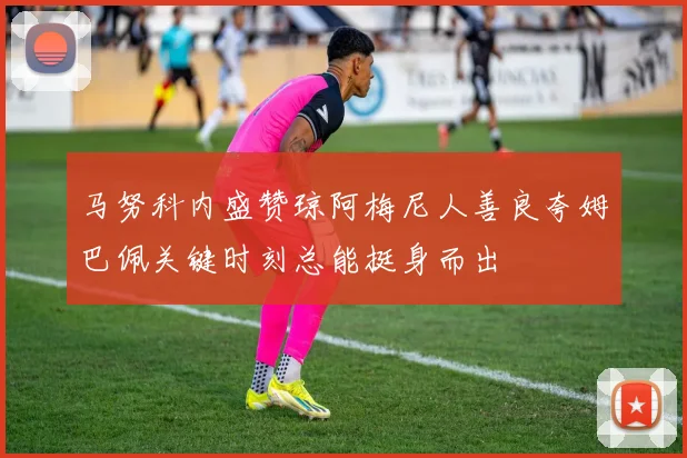 马努科内盛赞琼阿梅尼人善良夸姆巴佩关键时刻总能挺身而出