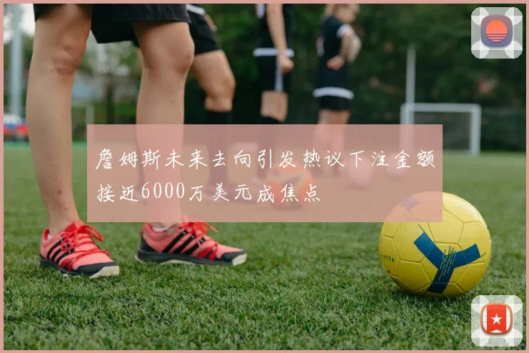 詹姆斯未来去向引发热议下注金额接近6000万美元成焦点