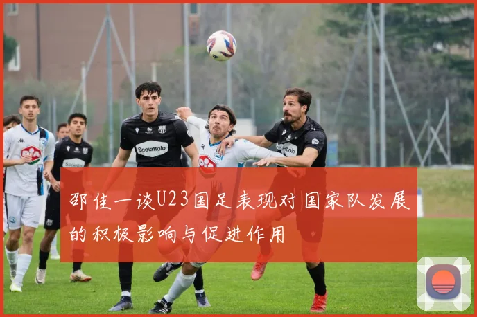 邵佳一谈U23国足表现对国家队发展的积极影响与促进作用