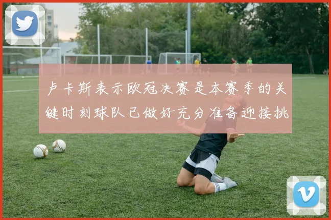 卢卡斯表示欧冠决赛是本赛季的关键时刻球队已做好充分准备迎接挑战