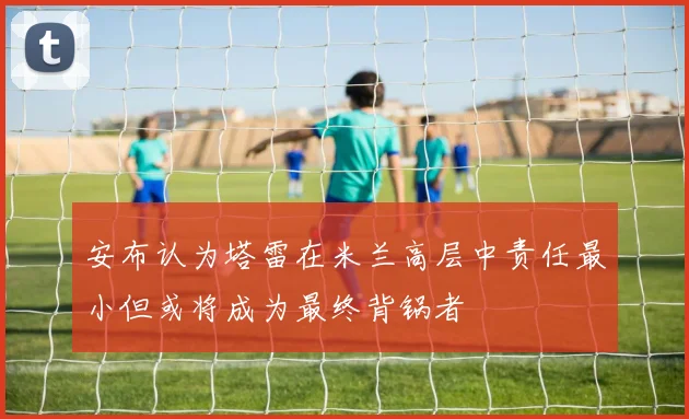 安布认为塔雷在米兰高层中责任最小但或将成为最终背锅者