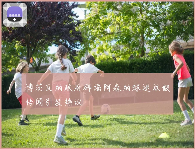 博茨瓦纳政府辟谣阿森纳球迷放假传闻引发热议