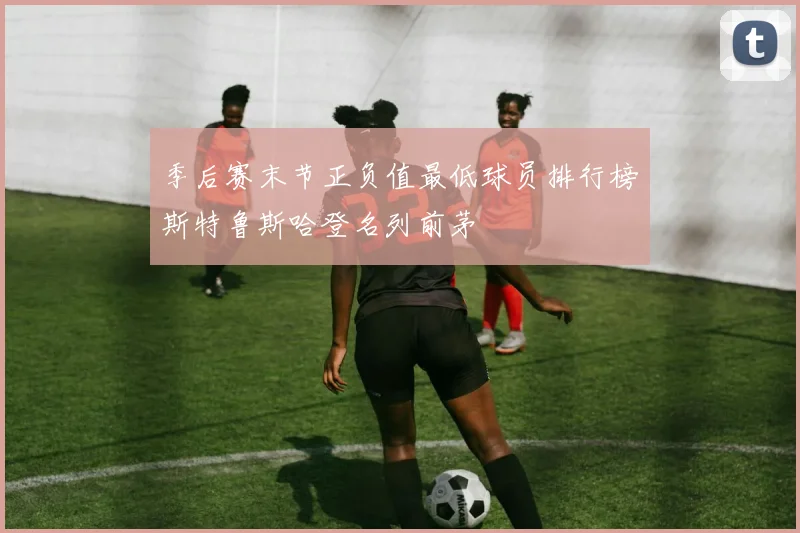 季后赛末节正负值最低球员排行榜斯特鲁斯哈登名列前茅