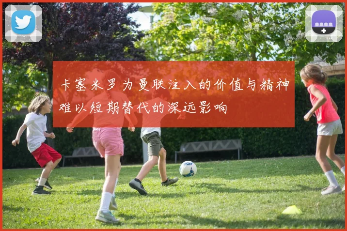 卡塞米罗为曼联注入的价值与精神难以短期替代的深远影响