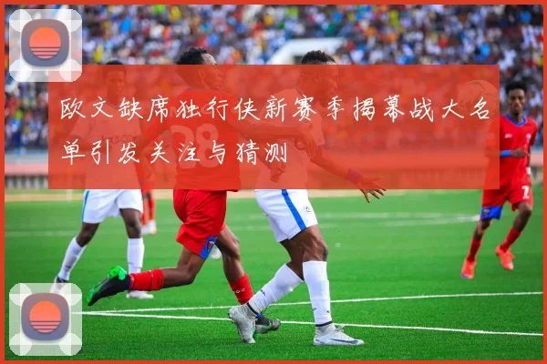 欧文缺席独行侠新赛季揭幕战大名单引发关注与猜测