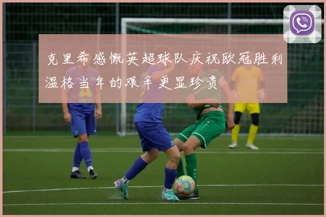 克里希感慨英超球队庆祝欧冠胜利温格当年的艰辛更显珍贵