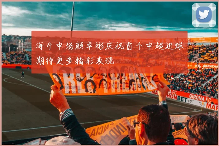 海牛中场颜卓彬庆祝首个中超进球期待更多精彩表现