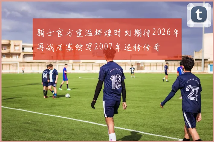 骑士官方重温辉煌时刻期待2026年再战活塞续写2007年逆转传奇