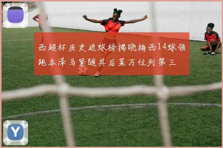 西超杯历史进球榜揭晓梅西14球领跑本泽马紧随其后莱万位列第三