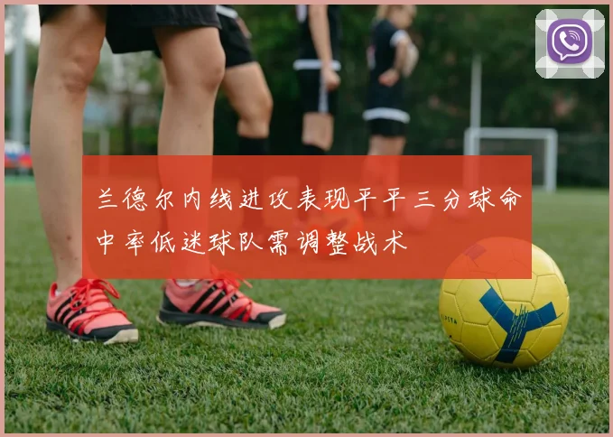 兰德尔内线进攻表现平平三分球命中率低迷球队需调整战术
