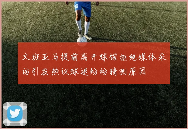 文班亚马提前离开球馆拒绝媒体采访引发热议球迷纷纷猜测原因