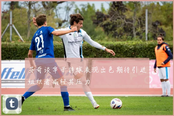 芬奇谈华子持球表现出色期待引进组织者减轻其压力