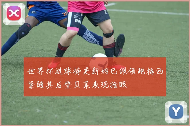 世界杯进球榜更新姆巴佩领跑梅西紧随其后登贝莱表现抢眼