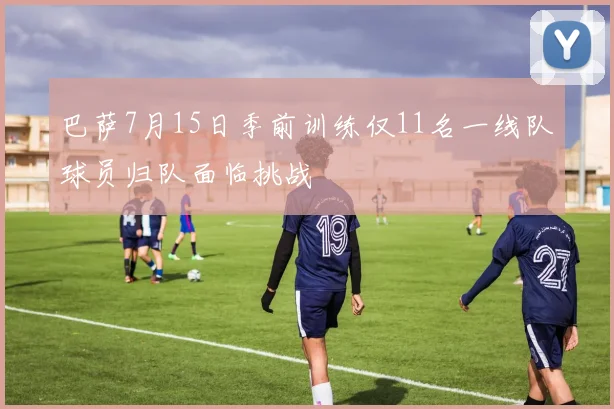 巴萨7月15日季前训练仅11名一线队球员归队面临挑战