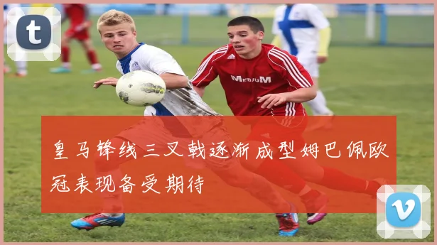 皇马锋线三叉戟逐渐成型姆巴佩欧冠表现备受期待
