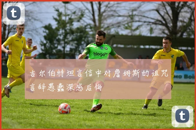 吉尔伯特坦言信中对詹姆斯的诅咒言辞愚蠢深感后悔