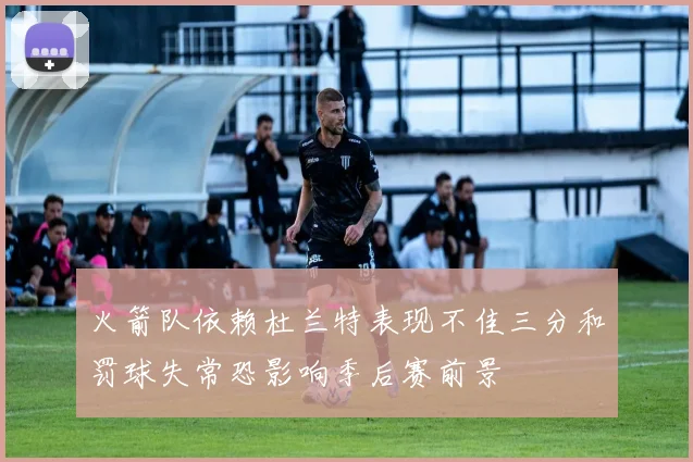 火箭队依赖杜兰特表现不佳三分和罚球失常恐影响季后赛前景
